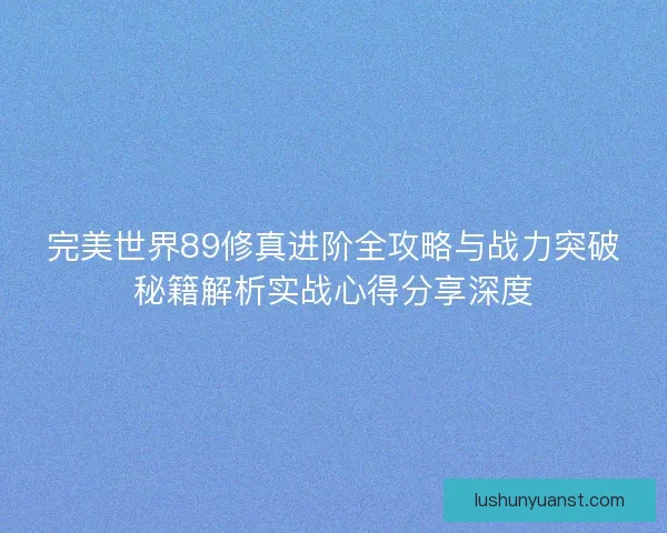 完美世界89修真进阶全攻略与战力突破秘籍解析实战心得分享深度