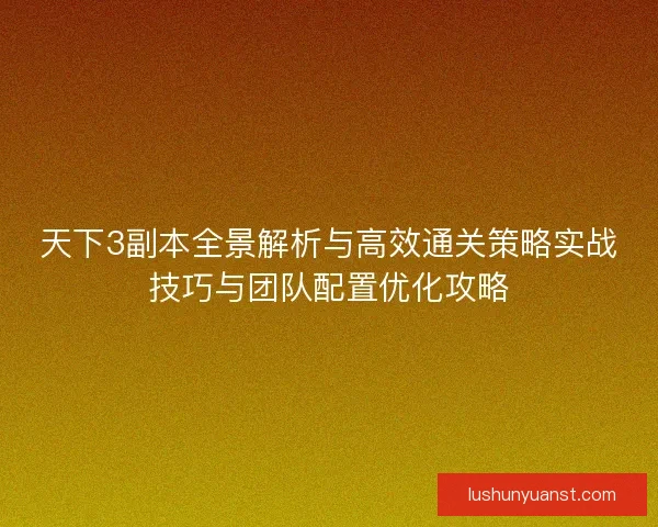 天下3副本全景解析与高效通关策略实战技巧与团队配置优化攻略