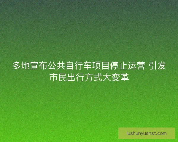 多地宣布公共自行车项目停止运营 引发市民出行方式大变革